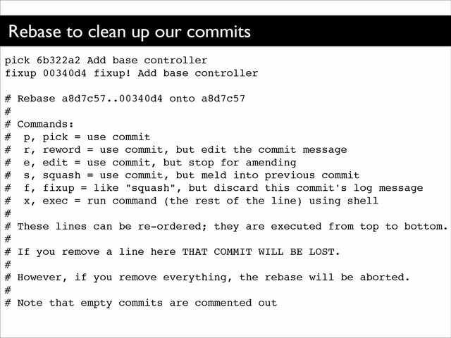 Rebase to clean up our commits
pick 6b322a2 Add base controller!
fixup 00340d4 fixup! Add base controller!
!
# Rebase a8d7c57..00340d4 onto a8d7c57!
#!
# Commands:!
# p, pick = use commit!
# r, reword = use commit, but edit the commit message!
# e, edit = use commit, but stop for amending!
# s, squash = use commit, but meld into previous commit!
# f, fixup = like "squash", but discard this commit's log message!
# x, exec = run command (the rest of the line) using shell!
#!
# These lines can be re-ordered; they are executed from top to bottom.!
#!
# If you remove a line here THAT COMMIT WILL BE LOST.!
#!
# However, if you remove everything, the rebase will be aborted.!
#!
# Note that empty commits are commented out
