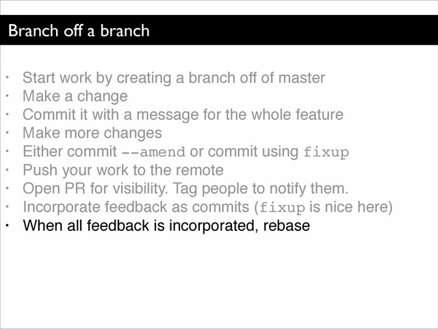 Branch off a branch
• Start work by creating a branch off of master!
• Make a change!
• Commit it with a message for the whole feature!
• Make more changes!
• Either commit --amend or commit using fixup!
• Push your work to the remote!
• Open PR for visibility. Tag people to notify them.!
• Incorporate feedback as commits (fixup is nice here)!
• When all feedback is incorporated, rebase

