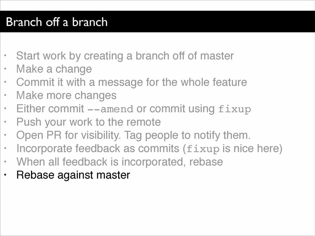 Branch off a branch
• Start work by creating a branch off of master!
• Make a change!
• Commit it with a message for the whole feature!
• Make more changes!
• Either commit --amend or commit using fixup!
• Push your work to the remote!
• Open PR for visibility. Tag people to notify them.!
• Incorporate feedback as commits (fixup is nice here)!
• When all feedback is incorporated, rebase!
• Rebase against master
