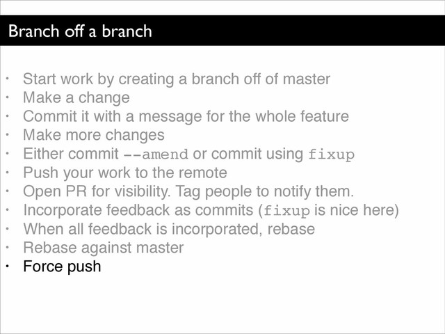 Branch off a branch
• Start work by creating a branch off of master!
• Make a change!
• Commit it with a message for the whole feature!
• Make more changes!
• Either commit --amend or commit using fixup!
• Push your work to the remote!
• Open PR for visibility. Tag people to notify them.!
• Incorporate feedback as commits (fixup is nice here)!
• When all feedback is incorporated, rebase!
• Rebase against master!
• Force push
