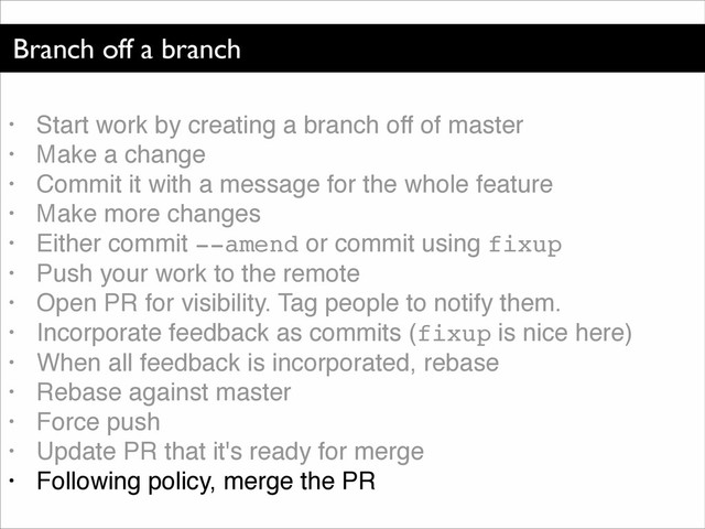 Branch off a branch
• Start work by creating a branch off of master!
• Make a change!
• Commit it with a message for the whole feature!
• Make more changes!
• Either commit --amend or commit using fixup!
• Push your work to the remote!
• Open PR for visibility. Tag people to notify them.!
• Incorporate feedback as commits (fixup is nice here)!
• When all feedback is incorporated, rebase!
• Rebase against master!
• Force push!
• Update PR that it's ready for merge!
• Following policy, merge the PR
