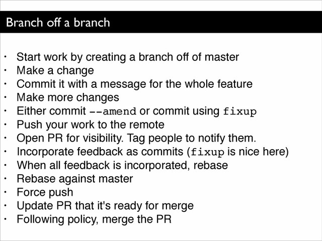 Branch off a branch
• Start work by creating a branch off of master!
• Make a change!
• Commit it with a message for the whole feature!
• Make more changes!
• Either commit --amend or commit using fixup!
• Push your work to the remote!
• Open PR for visibility. Tag people to notify them.!
• Incorporate feedback as commits (fixup is nice here)!
• When all feedback is incorporated, rebase!
• Rebase against master!
• Force push!
• Update PR that it's ready for merge!
• Following policy, merge the PR
