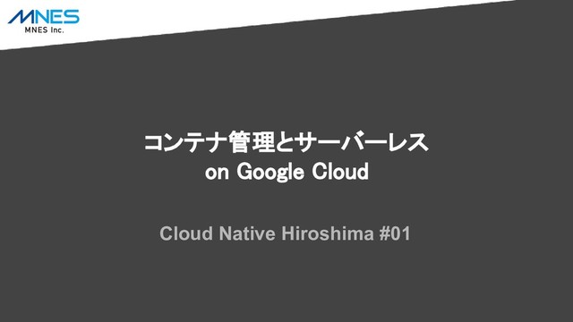 コンテナ管理とサーバーレス
on Google Cloud
Cloud Native Hiroshima #01
