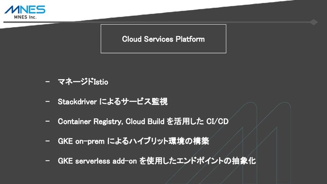 - マネージドIstio
- Stackdriver によるサービス監視
- Container Registry, Cloud Build を活用した CI/CD
- GKE on-prem によるハイブリット環境の構築
- GKE serverless add-on を使用したエンドポイントの抽象化
Cloud Services Platform
