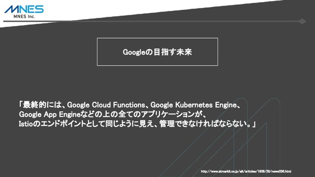 Googleの目指す未来
「最終的には、Google Cloud Functions、Google Kubernetes Engine、
Google App Engineなどの上の全てのアプリケーションが、
Istioのエンドポイントとして同じように見え、管理できなければならない。」
http://www.atmarkit.co.jp/ait/articles/1808/28/news036.html
