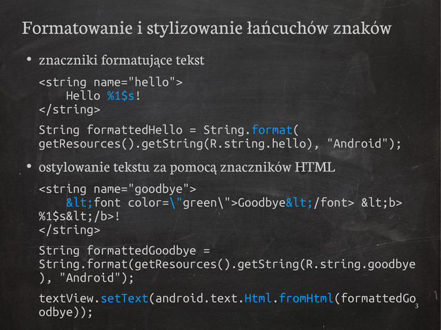 3
Formatowanie i stylizowanie łańcuchów znaków
●
znaczniki formatujące tekst

Hello %1$s!

String formattedHello = String.format(
getResources().getString(R.string.hello), "Android");
●
ostylowanie tekstu za pomocą znaczników HTML

<font color=\"green\">Goodbye</font> <b>
%1$s</b>!

String formattedGoodbye =
String.format(getResources().getString(R.string.goodbye
), "Android");
textView.setText(android.text.Html.fromHtml(formattedGo
odbye));
