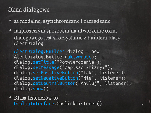 9
Okna dialogowe
●
są modalne, asynchroniczne i zarządzane
●
najprostszym sposobem na utworzenie okna
dialogowego jest skorzystanie z buildera klasy
AlertDialog
AlertDialog.Builder dialog = new
AlertDialog.Builder(aktywnosc);
dialog.setTitle("Potwierdzenie");
dialog.setMessage("Zapisac zmiany?");
dialog.setPositiveButton("Tak", listener);
dialog.setNegativeButton("Nie", listener);
dialog.setNeutralButton("Anuluj", listener);
dialog.show();
●
Klasa listenerów to
DialogInterface.OnClickListener()

