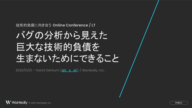 © 2023 Wantedly, Inc. PUBLIC
バグの分析から見えた
巨大な技術的負債を
生まないためにできること
技術的負債に向き合う Online Conference / LT
2023/11/21 - Taichi Oshiumi (@t_o_sh) / Wantedly, Inc.
