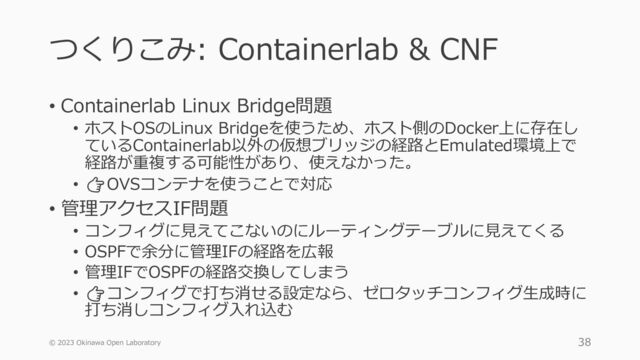 つくりこみ: Containerlab & CNF
• Containerlab Linux Bridge問題
• ホストOSのLinux Bridgeを使うため、ホスト側のDocker上に存在し
ているContainerlab以外の仮想ブリッジの経路とEmulated環境上で
経路が重複する可能性があり、使えなかった。
• 👉OVSコンテナを使うことで対応
• 管理アクセスIF問題
• コンフィグに見えてこないのにルーティングテーブルに見えてくる
• OSPFで余分に管理IFの経路を広報
• 管理IFでOSPFの経路交換してしまう
• 👉コンフィグで打ち消せる設定なら、ゼロタッチコンフィグ生成時に
打ち消しコンフィグ入れ込む
© 2023 Okinawa Open Laboratory 38
