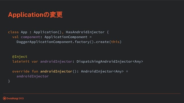 class App : Application(), HasAndroidInjector {
val component: ApplicationComponent =
DaggerApplicationComponent.factory().create(this)
@Inject
lateinit var androidInjector: DispatchingAndroidInjector
override fun androidInjector(): AndroidInjector =
androidInjector
}
Applicationの変更
