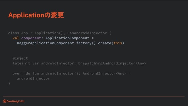 class App : Application(), HasAndroidInjector {
val component: ApplicationComponent =
DaggerApplicationComponent.factory().create(this)
@Inject
lateinit var androidInjector: DispatchingAndroidInjector
override fun androidInjector(): AndroidInjector =
androidInjector
}
Applicationの変更
