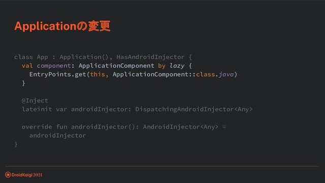 class App : Application(), HasAndroidInjector {
val component: ApplicationComponent by lazy {
EntryPoints.get(this, ApplicationComponent::class.java)
}
@Inject
lateinit var androidInjector: DispatchingAndroidInjector
override fun androidInjector(): AndroidInjector =
androidInjector
}
Applicationの変更
