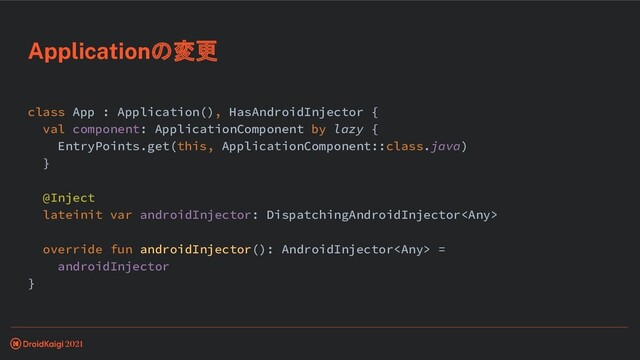 class App : Application(), HasAndroidInjector {
val component: ApplicationComponent by lazy {
EntryPoints.get(this, ApplicationComponent::class.java)
}
@Inject
lateinit var androidInjector: DispatchingAndroidInjector
override fun androidInjector(): AndroidInjector =
androidInjector
}
Applicationの変更
