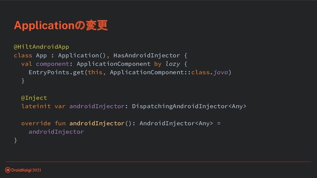@HiltAndroidApp
class App : Application(), HasAndroidInjector {
val component: ApplicationComponent by lazy {
EntryPoints.get(this, ApplicationComponent::class.java)
}
@Inject
lateinit var androidInjector: DispatchingAndroidInjector
override fun androidInjector(): AndroidInjector =
androidInjector
}
Applicationの変更

