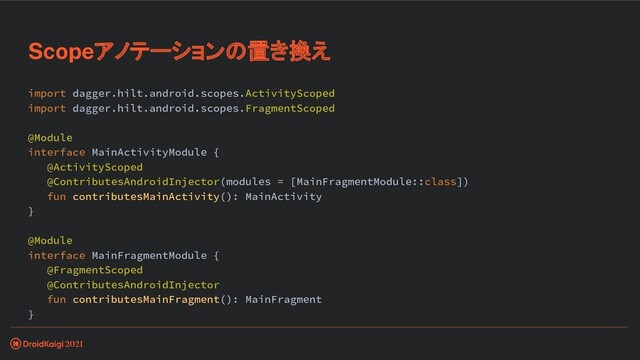 import dagger.hilt.android.scopes.ActivityScoped
import dagger.hilt.android.scopes.FragmentScoped
@Module
interface MainActivityModule {
@ActivityScoped
@ContributesAndroidInjector(modules = [MainFragmentModule::class])
fun contributesMainActivity(): MainActivity
}
@Module
interface MainFragmentModule {
@FragmentScoped
@ContributesAndroidInjector
fun contributesMainFragment(): MainFragment
}
Scopeアノテーションの置き換え

