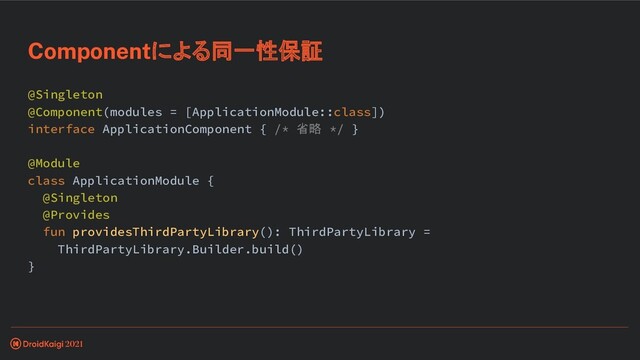 @Singleton
@Component(modules = [ApplicationModule::class])
interface ApplicationComponent { /* 省略 */ }
@Module
class ApplicationModule {
@Singleton
@Provides
fun providesThirdPartyLibrary(): ThirdPartyLibrary =
ThirdPartyLibrary.Builder.build()
}
Componentによる同一性保証
