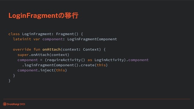 class LoginFragment: Fragment() {
lateinit var component: LoginFragmentComponent
override fun onAttach(context: Context) {
super.onAttach(context)
component = (requireActivity() as LoginActivity).component
.loginFragmentComponent().create(this)
component.inject(this)
}
}
LoginFragmentの移行
