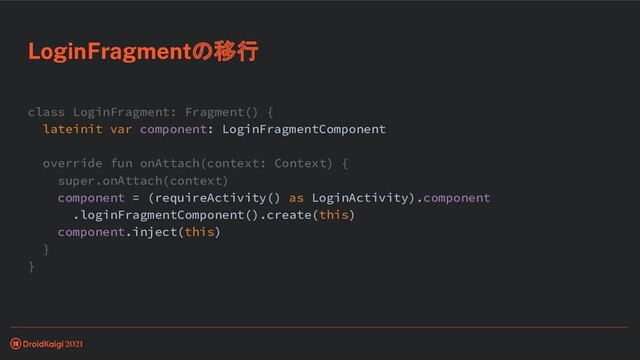 class LoginFragment: Fragment() {
lateinit var component: LoginFragmentComponent
override fun onAttach(context: Context) {
super.onAttach(context)
component = (requireActivity() as LoginActivity).component
.loginFragmentComponent().create(this)
component.inject(this)
}
}
LoginFragmentの移行
