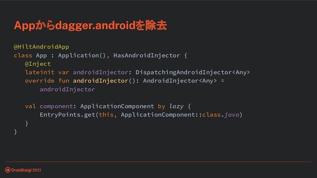 @HiltAndroidApp
class App : Application(), HasAndroidInjector {
@Inject
lateinit var androidInjector: DispatchingAndroidInjector
override fun androidInjector(): AndroidInjector =
androidInjector
val component: ApplicationComponent by lazy {
EntryPoints.get(this, ApplicationComponent::class.java)
}
}
Appからdagger.androidを除去
