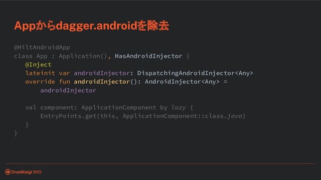 @HiltAndroidApp
class App : Application(), HasAndroidInjector {
@Inject
lateinit var androidInjector: DispatchingAndroidInjector
override fun androidInjector(): AndroidInjector =
androidInjector
val component: ApplicationComponent by lazy {
EntryPoints.get(this, ApplicationComponent::class.java)
}
}
Appからdagger.androidを除去
