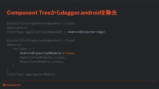 @InstallIn(SingletonComponent::class)
@EntryPoint
interface ApplicationComponent : AndroidInjector
@InstallIn(SingletonComponent::class)
@Module(
includes = [
AndroidInjectionModule::class,
ApplicationModule::class,
RepositoryModule::class,
]
)
interface AggregatorModule
Component Treeからdagger.androidを除去
