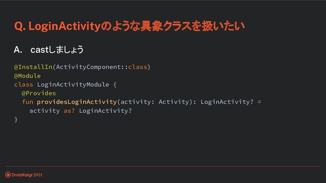 Q. LoginActivityのような具象クラスを扱いたい
A. castしましょう
@InstallIn(ActivityComponent::class)
@Module
class LoginActivityModule {
@Provides
fun providesLoginActivity(activity: Activity): LoginActivity? =
activity as? LoginActivity?
}
