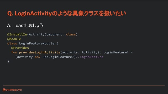 Q. LoginActivityのような具象クラスを扱いたい
A. castしましょう
@InstallIn(ActivityComponent::class)
@Module
class LoginFeatureModule {
@Provides
fun providesLoginActivity(activity: Activity): LoginFeature? =
(activity as? HasLoginFeature?)?.loginFeature
}
