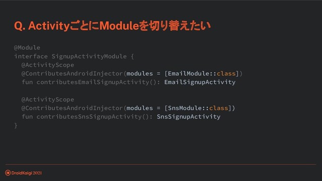 Q. ActivityごとにModuleを切り替えたい
@Module
interface SignupActivityModule {
@ActivityScope
@ContributesAndroidInjector(modules = [EmailModule::class])
fun contributesEmailSignupActivity(): EmailSignupActivity
@ActivityScope
@ContributesAndroidInjector(modules = [SnsModule::class])
fun contributesSnsSignupActivity(): SnsSignupActivity
}
