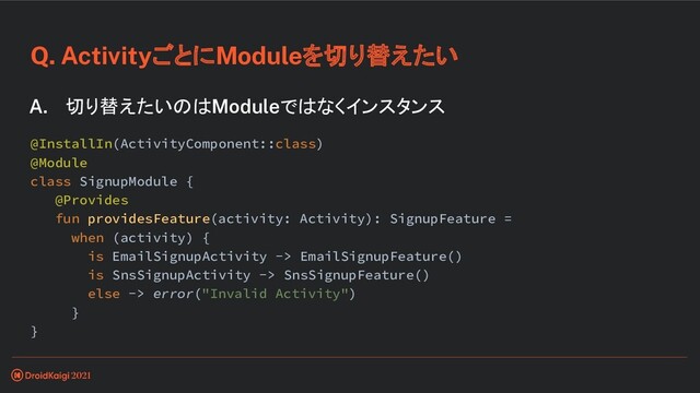 Q. ActivityごとにModuleを切り替えたい
A. 切り替えたいのはModuleではなくインスタンス
@InstallIn(ActivityComponent::class)
@Module
class SignupModule {
@Provides
fun providesFeature(activity: Activity): SignupFeature =
when (activity) {
is EmailSignupActivity -> EmailSignupFeature()
is SnsSignupActivity -> SnsSignupFeature()
else -> error("Invalid Activity")
}
}
