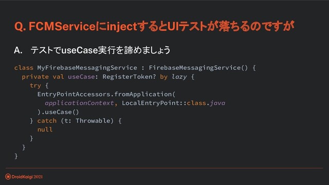 Q. FCMServiceにinjectするとUIテストが落ちるのですが
A. テストでuseCase実行を諦めましょう
class MyFirebaseMessagingService : FirebaseMessagingService() {
private val useCase: RegisterToken? by lazy {
try {
EntryPointAccessors.fromApplication(
applicationContext, LocalEntryPoint::class.java
).useCase()
} catch (t: Throwable) {
null
}
}
}
