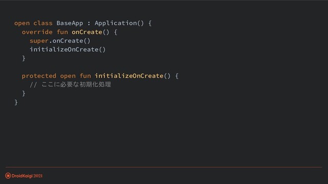 open class BaseApp : Application() {
override fun onCreate() {
super.onCreate()
initializeOnCreate()
}
protected open fun initializeOnCreate() {
// ここに必要な初期化処理
}
}
