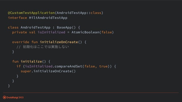 @CustomTestApplication(AndroidTestApp::class)
interface HiltAndroidTestApp
class AndroidTestApp : BaseApp() {
private val isInitialized = AtomicBoolean(false)
override fun initializeOnCreate() {
// 初期化はここでは実施しない
}
fun initialize() {
if (isInitialized.compareAndSet(false, true)) {
super.initializeOnCreate()
}
}
}
