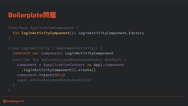 interface ApplicationComponent {
fun loginActivityComponent(): LoginActivityComponent.Factory
}
class LoginActivity : AppCompatActivity() {
lateinit var component: LoginActivityComponent
override fun onCreate(savedInstanceState: Bundle?) {
component = (applicationContext as App).component
.loginActivityComponent().create()
component.inject(this)
super.onCreate(savedInstanceState)
}
}
Boilerplate問題
