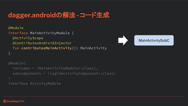 @Module
interface MainActivityModule {
@ActivityScope
@ContributesAndroidInjector
fun contributesMainActivity(): MainActivity
}
@Module(
includes = [MainActivityModule::class],
subcomponents = [LoginActivityComponent::class]
)
interface ActivityModule
dagger.androidの解法 - コード生成
MainActivitySubC
