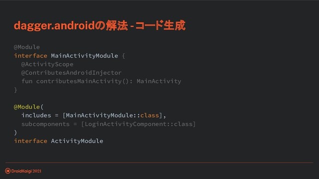 @Module
interface MainActivityModule {
@ActivityScope
@ContributesAndroidInjector
fun contributesMainActivity(): MainActivity
}
@Module(
includes = [MainActivityModule::class],
subcomponents = [LoginActivityComponent::class]
)
interface ActivityModule
dagger.androidの解法 - コード生成
