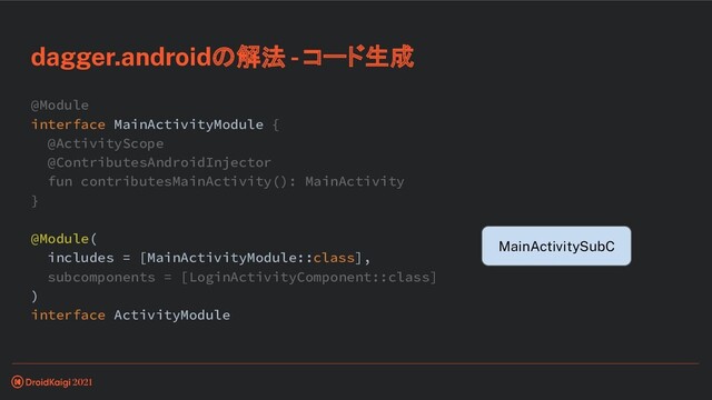 @Module
interface MainActivityModule {
@ActivityScope
@ContributesAndroidInjector
fun contributesMainActivity(): MainActivity
}
@Module(
includes = [MainActivityModule::class],
subcomponents = [LoginActivityComponent::class]
)
interface ActivityModule
dagger.androidの解法 - コード生成
MainActivitySubC
