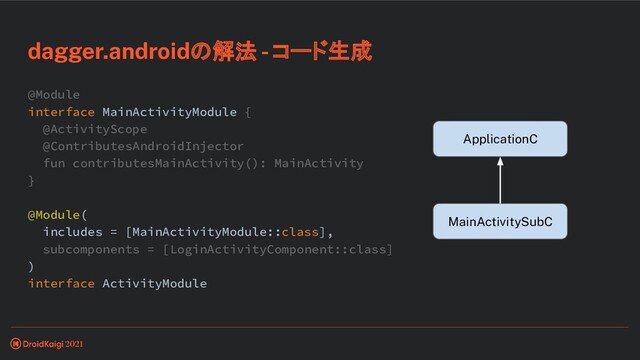 @Module
interface MainActivityModule {
@ActivityScope
@ContributesAndroidInjector
fun contributesMainActivity(): MainActivity
}
@Module(
includes = [MainActivityModule::class],
subcomponents = [LoginActivityComponent::class]
)
interface ActivityModule
dagger.androidの解法 - コード生成
ApplicationC
MainActivitySubC
