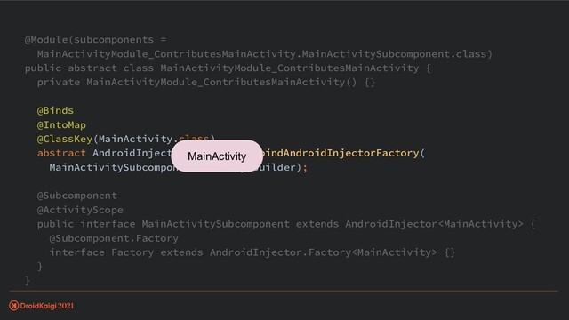 @Module(subcomponents =
MainActivityModule_ContributesMainActivity.MainActivitySubcomponent.class)
public abstract class MainActivityModule_ContributesMainActivity {
private MainActivityModule_ContributesMainActivity() {}
@Binds
@IntoMap
@ClassKey(MainActivity.class)
abstract AndroidInjector.Factory> bindAndroidInjectorFactory(
MainActivitySubcomponent.Factory builder);
@Subcomponent
@ActivityScope
public interface MainActivitySubcomponent extends AndroidInjector {
@Subcomponent.Factory
interface Factory extends AndroidInjector.Factory {}
}
}
MainActivity
