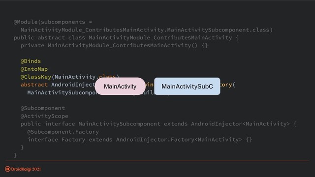 @Module(subcomponents =
MainActivityModule_ContributesMainActivity.MainActivitySubcomponent.class)
public abstract class MainActivityModule_ContributesMainActivity {
private MainActivityModule_ContributesMainActivity() {}
@Binds
@IntoMap
@ClassKey(MainActivity.class)
abstract AndroidInjector.Factory> bindAndroidInjectorFactory(
MainActivitySubcomponent.Factory builder);
@Subcomponent
@ActivityScope
public interface MainActivitySubcomponent extends AndroidInjector {
@Subcomponent.Factory
interface Factory extends AndroidInjector.Factory {}
}
}
MainActivitySubC
MainActivity
