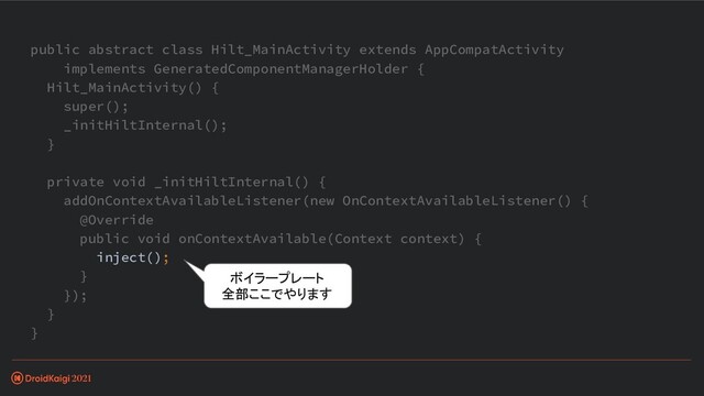 public abstract class Hilt_MainActivity extends AppCompatActivity
implements GeneratedComponentManagerHolder {
Hilt_MainActivity() {
super();
_initHiltInternal();
}
private void _initHiltInternal() {
addOnContextAvailableListener(new OnContextAvailableListener() {
@Override
public void onContextAvailable(Context context) {
inject();
}
});
}
}
ボイラープレート
全部ここでやります
