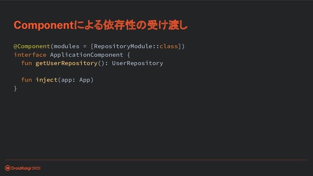 @Component(modules = [RepositoryModule::class])
interface ApplicationComponent {
fun getUserRepository(): UserRepository
fun inject(app: App)
}
Componentによる依存性の受け渡し
