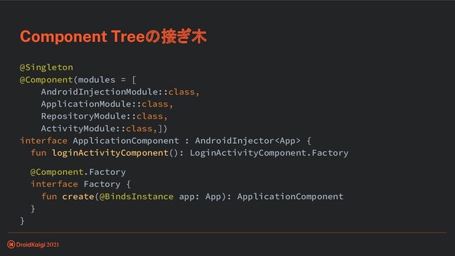 @Singleton
@Component(modules = [
AndroidInjectionModule::class,
ApplicationModule::class,
RepositoryModule::class,
ActivityModule::class,])
interface ApplicationComponent : AndroidInjector {
fun loginActivityComponent(): LoginActivityComponent.Factory
@Component.Factory
interface Factory {
fun create(@BindsInstance app: App): ApplicationComponent
}
}
Component Treeの接ぎ木
