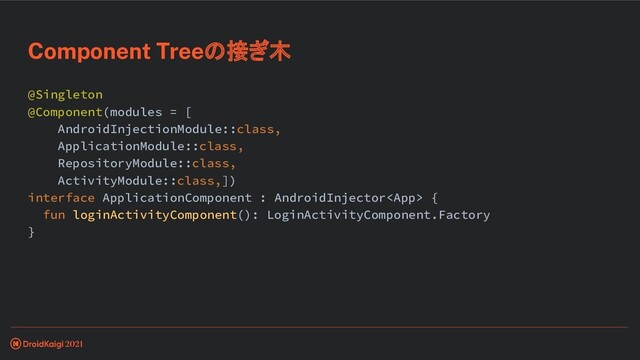 @Singleton
@Component(modules = [
AndroidInjectionModule::class,
ApplicationModule::class,
RepositoryModule::class,
ActivityModule::class,])
interface ApplicationComponent : AndroidInjector {
fun loginActivityComponent(): LoginActivityComponent.Factory
}
Component Treeの接ぎ木
