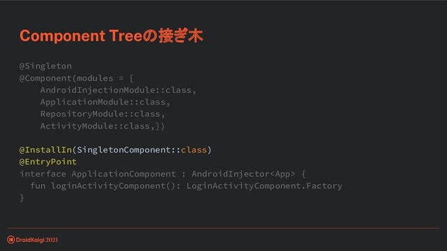 @Singleton
@Component(modules = [
AndroidInjectionModule::class,
ApplicationModule::class,
RepositoryModule::class,
ActivityModule::class,])
@InstallIn(SingletonComponent::class)
@EntryPoint
interface ApplicationComponent : AndroidInjector {
fun loginActivityComponent(): LoginActivityComponent.Factory
}
Component Treeの接ぎ木
