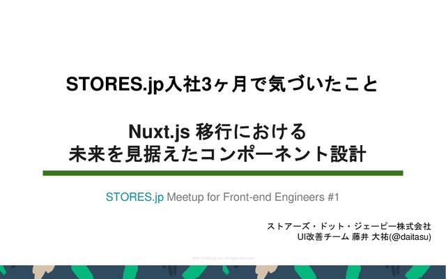 2019 STORES.jp, Inc., All Rights Reserved
1
STORES.jp入社3ヶ月で気づいたこと
ストアーズ・ドット・ジェーピー株式会社
UI改善チーム 藤井 大祐(@daitasu)
Nuxt.js 移行における
未来を見据えたコンポーネント設計
STORES.jp Meetup for Front-end Engineers #1
