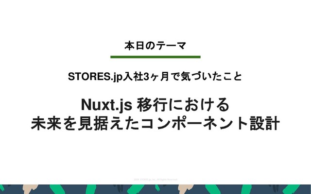 2019 STORES.jp, Inc., All Rights Reserved
3
本日のテーマ
Nuxt.js 移行における
未来を見据えたコンポーネント設計
STORES.jp入社3ヶ月で気づいたこと
