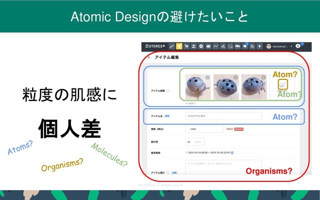 2019 STORES.jp, Inc., All Rights Reserved
25
Atomic Designの避けたいこと
粒度の肌感に
個人差
Organisms?
Atom?
Atom?
Atom?
