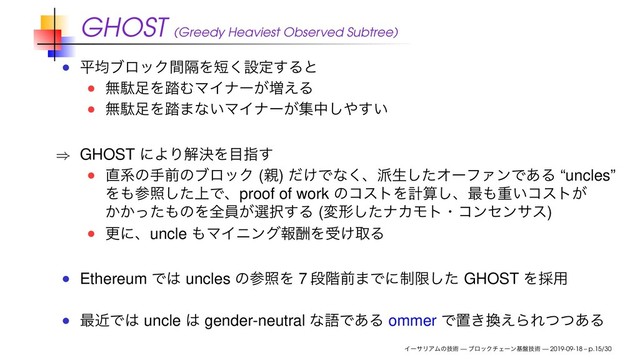 GHOST (Greedy Heaviest Observed Subtree)
ฏۉϒϩοΫִؒΛ୹͘ઃఆ͢Δͱ
ແବ଍Λ౿ΉϚΠφʔ͕૿͑Δ
ແବ଍Λ౿·ͳ͍ϚΠφʔ͕ूத͠΍͍͢
⇒ GHOST ʹΑΓղܾΛ໨ࢦ͢
௚ܥͷखલͷϒϩοΫ (਌) ͚ͩͰͳ͘ɺ೿ੜͨ͠ΦʔϑΝϯͰ͋Δ “uncles”
Λ΋ࢀর্ͨ͠Ͱɺproof of work ͷίετΛܭࢉ͠ɺ࠷΋ॏ͍ίετ͕
͔͔ͬͨ΋ͷΛશһ͕બ୒͢Δ (มܗͨ͠φΧϞτɾίϯηϯαε)
ߋʹɺuncle ΋ϚΠχϯάใुΛड͚औΔ
Ethereum Ͱ͸ uncles ͷࢀরΛ 7 ஈ֊લ·Ͱʹ੍ݶͨ͠ GHOST Λ࠾༻
࠷ۙͰ͸ uncle ͸ gender-neutral ͳޠͰ͋Δ ommer Ͱஔ͖׵͑ΒΕͭͭ͋Δ
ΠʔαϦΞϜͷٕज़ — ϒϩοΫνΣʔϯج൫ٕज़ — 2019-09-18 – p.15/30
