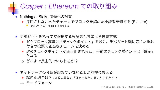 Casper : Ethereum ͰͷऔΓ૊Έ
Nothing at Stake ໰୊΁ͷରࡦ
࠾༻͞Εͳ͔ͬͨνΣʔϯͰϒϩοΫΛೝΊͨݕূऀΛേ͢Δ (Slasher)
σϙδοτ͞Εͨ stake Λ຅ऩ͢Δ
σϙδοτΛ෷ཱͬͯީิ͢ΔݕূऀͨͪʹΑΔ౤ථํࣜ
100 ϒϩοΫߴຖʹʮνΣ
οΫϙΠϯτʯΛઃ͚ɺσϙδοτֹʹԠͨ͡ॏΈ
෇͖ͷ౤ථͰਖ਼౰ͳνΣʔϯΛܾΊΔ
࣍ͷνΣ
οΫϙΠϯτ͕ਖ਼౰Խ͞ΕΔͱɺखલͷνΣ
οΫϙΠϯτ͸ʮ֬ఆʯ
ͱͳΔ
⇒ Ͳ͜·ͰຽओతͰ͍ΒΕΔ͔ʁ
ωοτϫʔΫͷ෼அ͕ى͖͍ͯͳ͍͜ͱ͕લఏʹࢥ͑Δ
ى͖ͨ৔߹͸ʁ (ෳ਺ͷҟͳΔʮ֬ఆ͞Εͨʯྺ࢙͕ੜͨ͡Βʁ)
→ ϋʔυϑΥʔΫ
ΠʔαϦΞϜͷٕज़ — ϒϩοΫνΣʔϯج൫ٕज़ — 2019-09-18 – p.26/30

