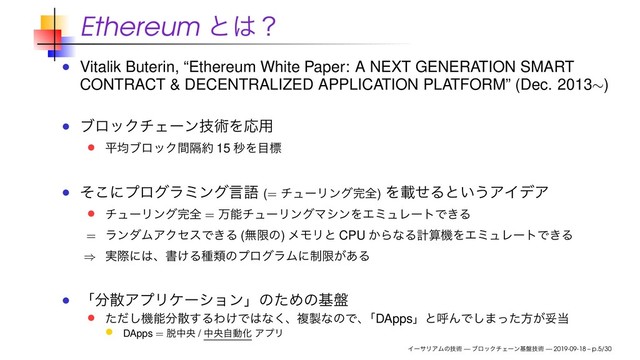 Ethereum ͱ͸ʁ
Vitalik Buterin, “Ethereum White Paper: A NEXT GENERATION SMART
CONTRACT & DECENTRALIZED APPLICATION PLATFORM” (Dec. 2013∼)
ϒϩοΫνΣʔϯٕज़ΛԠ༻
ฏۉϒϩοΫִؒ໿ 15 ඵΛ໨ඪ
ͦ͜ʹϓϩάϥϛϯάݴޠ (= νϡʔϦϯά׬શ) ΛࡌͤΔͱ͍͏ΞΠσΞ
νϡʔϦϯά׬શ = ສೳνϡʔϦϯάϚγϯΛΤϛϡϨʔτͰ͖Δ
= ϥϯμϜΞΫηεͰ͖Δ (ແݶͷ) ϝϞϦͱ CPU ͔ΒͳΔܭࢉػΛΤϛϡϨʔτͰ͖Δ
⇒ ࣮ࡍʹ͸ɺॻ͚ΔछྨͷϓϩάϥϜʹ੍ݶ͕͋Δ
ʮ෼ࢄΞϓϦέʔγϣϯʯͷͨΊͷج൫
ͨͩ͠ػೳ෼ࢄ͢ΔΘ͚Ͱ͸ͳ͘ɺෳ੡ͳͷͰɺ
ʮDAppsʯͱݺΜͰ͠·ͬͨํ͕ଥ౰
DApps = ୤தԝ / தԝࣗಈԽ ΞϓϦ
ΠʔαϦΞϜͷٕज़ — ϒϩοΫνΣʔϯج൫ٕज़ — 2019-09-18 – p.5/30
